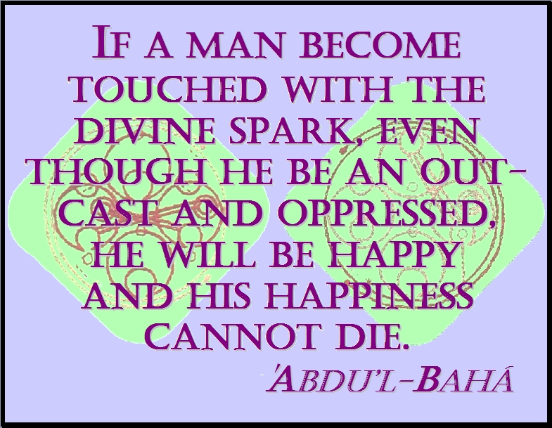 If a man become touched with the divine spark, even though he be an outcast and oppressed, he will be happy and his happiness cannot die. #Bahai #Happiness #abdulbaha